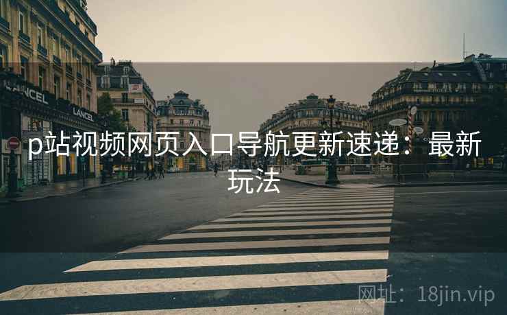 p站视频网页入口导航更新速递：最新玩法