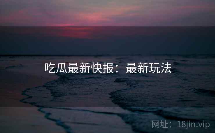 吃瓜最新快报：最新玩法