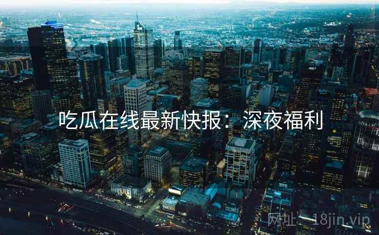 吃瓜在线最新快报：深夜福利