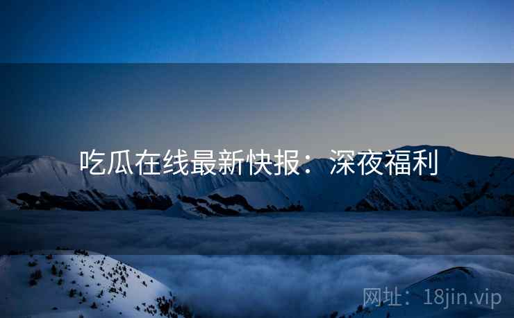 吃瓜在线最新快报：深夜福利