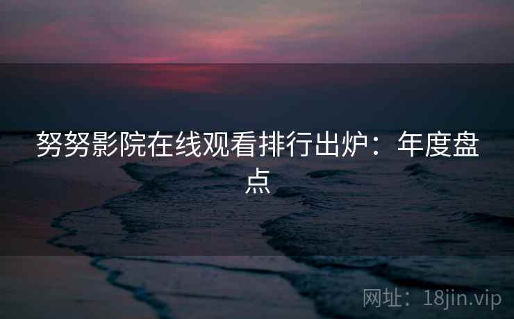 努努影院在线观看排行出炉：年度盘点