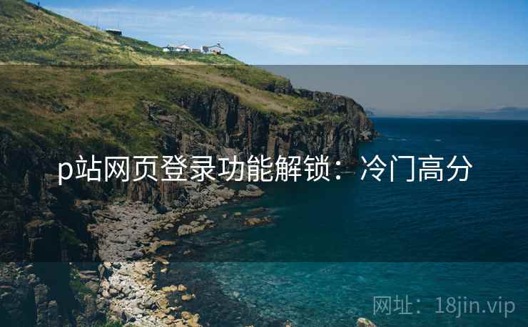 p站网页登录功能解锁：冷门高分