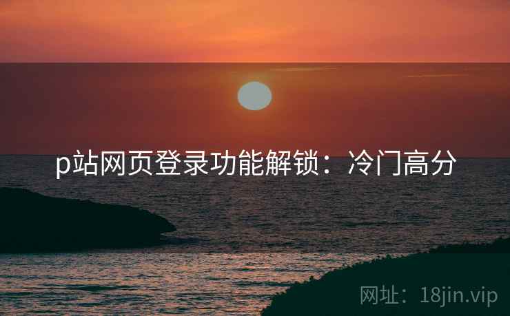 p站网页登录功能解锁：冷门高分