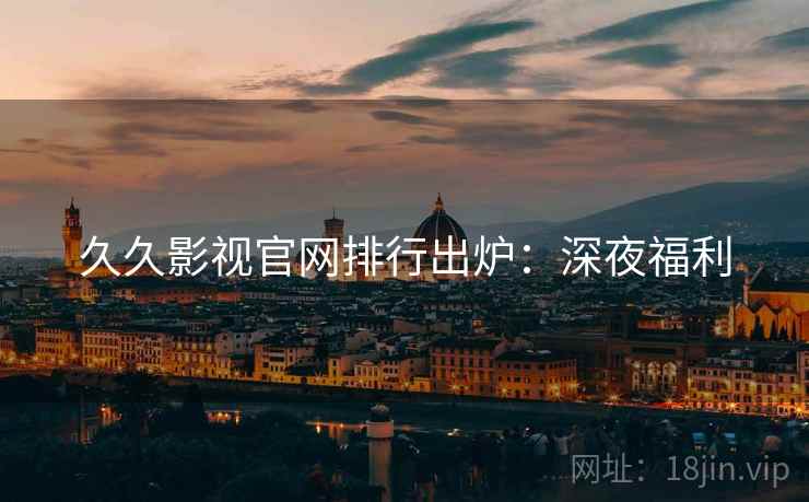 久久影视官网排行出炉：深夜福利