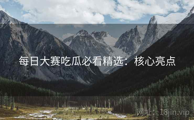 每日大赛吃瓜必看精选：核心亮点