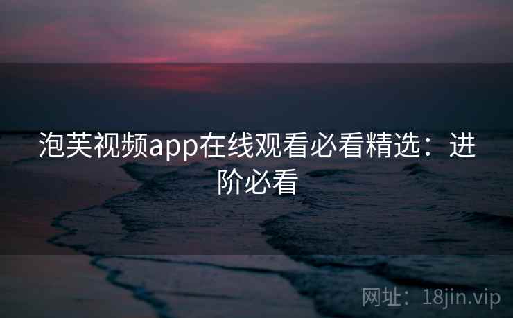 泡芙视频app在线观看必看精选：进阶必看