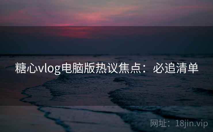 糖心vlog电脑版热议焦点：必追清单