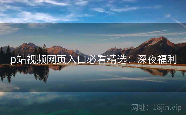 p站视频网页入口必看精选：深夜福利