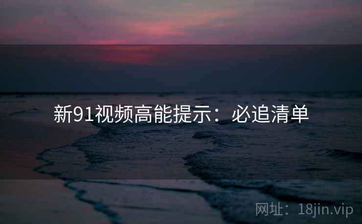 新91视频高能提示：必追清单